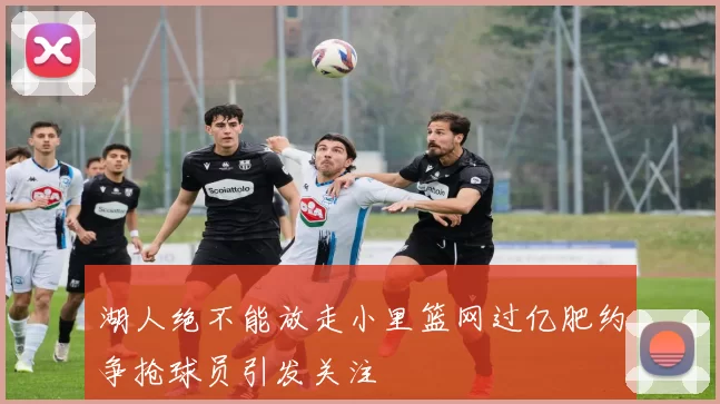 湖人绝不能放走小里篮网过亿肥约争抢球员引发关注