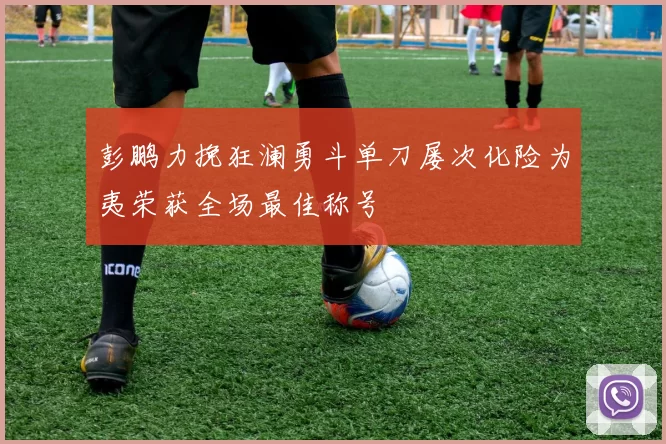 彭鹏力挽狂澜勇斗单刀屡次化险为夷荣获全场最佳称号