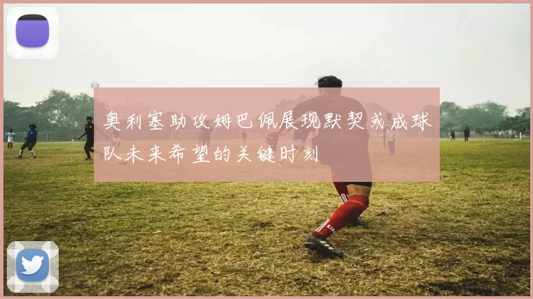 奥利塞助攻姆巴佩展现默契或成球队未来希望的关键时刻