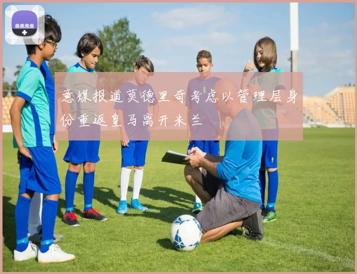 意媒报道莫德里奇考虑以管理层身份重返皇马离开米兰