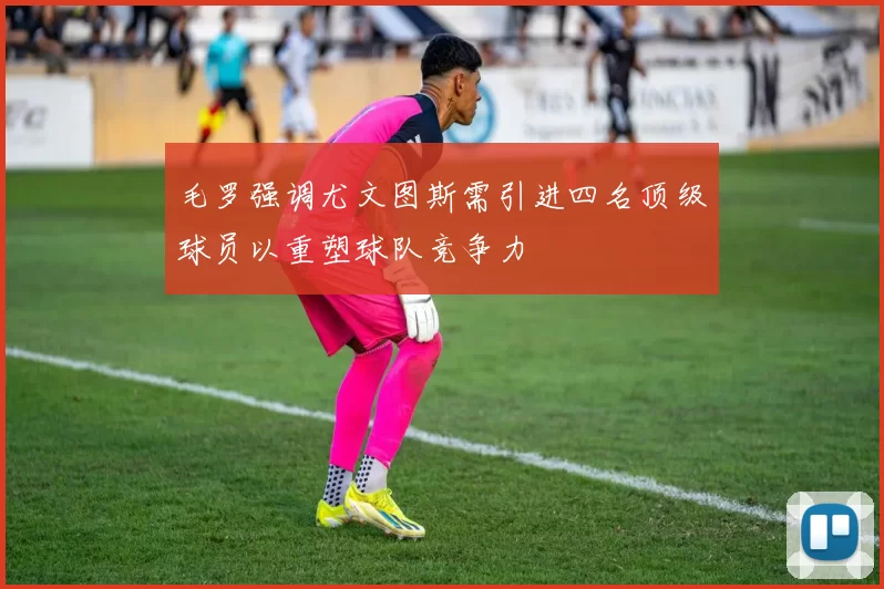 毛罗强调尤文图斯需引进四名顶级球员以重塑球队竞争力