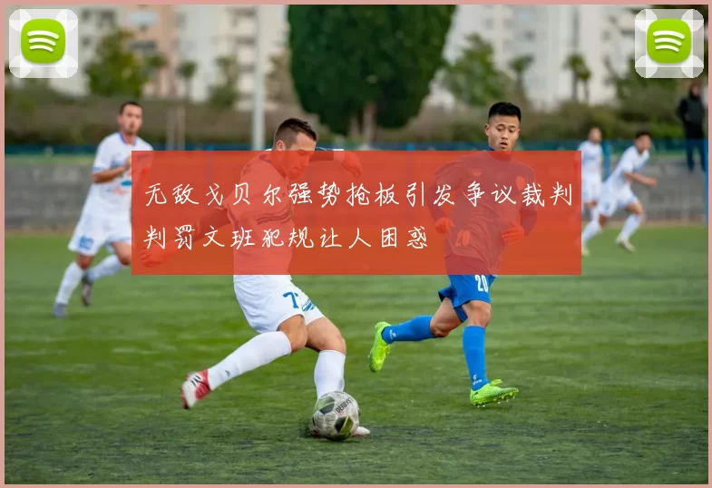 无敌戈贝尔强势抢板引发争议裁判判罚文班犯规让人困惑