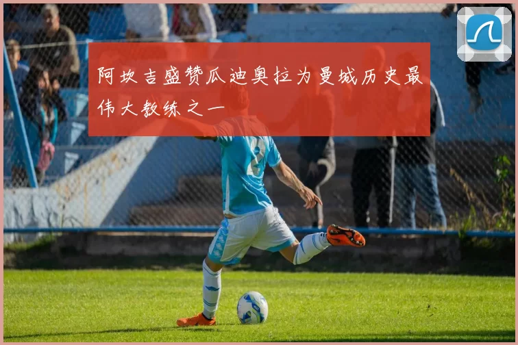 阿坎吉盛赞瓜迪奥拉为曼城历史最伟大教练之一