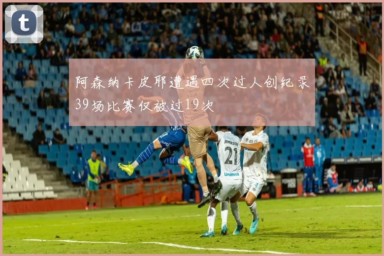 阿森纳卡皮耶遭遇四次过人创纪录39场比赛仅被过19次