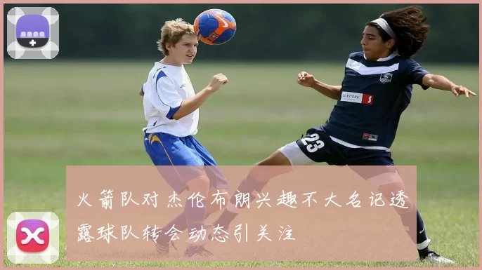 火箭队对杰伦布朗兴趣不大名记透露球队转会动态引关注