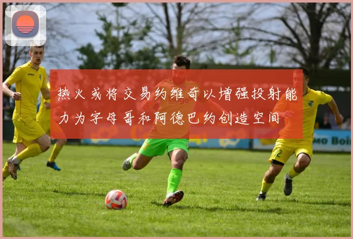 热火或将交易约维奇以增强投射能力为字母哥和阿德巴约创造空间