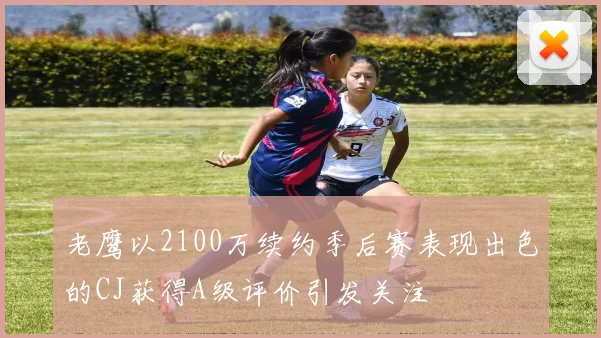 老鹰以2100万续约季后赛表现出色的CJ获得A级评价引发关注