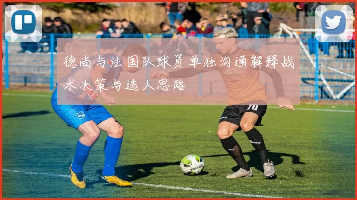 德尚与法国队球员单独沟通解释战术决策与选人思路
