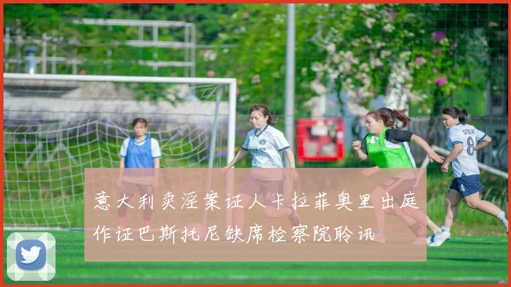 意大利卖淫案证人卡拉菲奥里出庭作证巴斯托尼缺席检察院聆讯