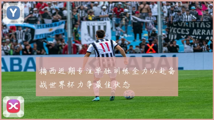 梅西近期专注单独训练全力以赴备战世界杯力争最佳状态