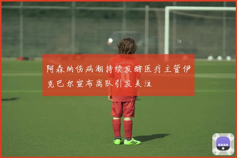 阿森纳伤病潮持续发酵医疗主管伊克巴尔宣布离队引发关注