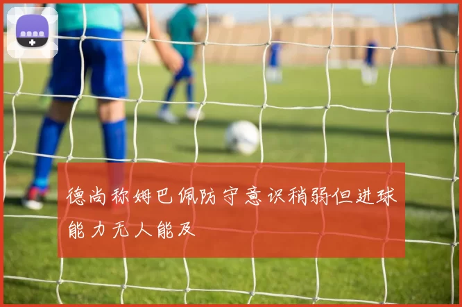 德尚称姆巴佩防守意识稍弱但进球能力无人能及