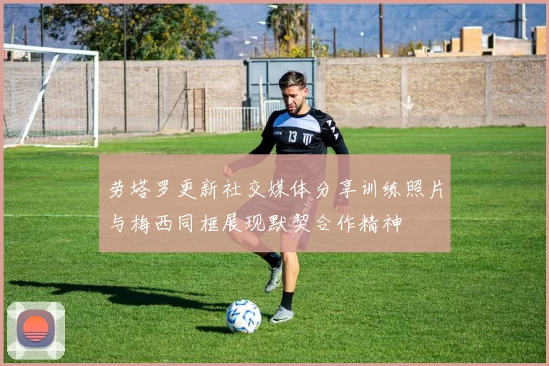 劳塔罗更新社交媒体分享训练照片与梅西同框展现默契合作精神