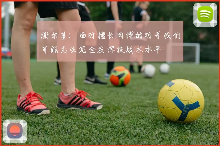 谢尔基：面对擅长肉搏的对手我们可能无法完全发挥技战术水平