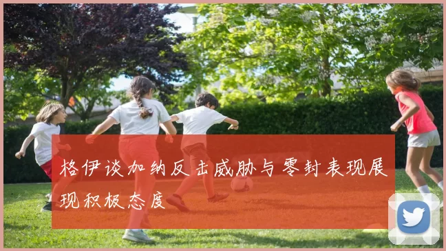 格伊谈加纳反击威胁与零封表现展现积极态度