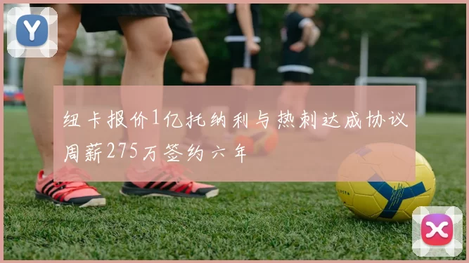 纽卡报价1亿托纳利与热刺达成协议周薪275万签约六年
