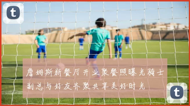 詹姆斯新餐厅开业聚餐照曝光骑士副总与好友齐聚共享美好时光