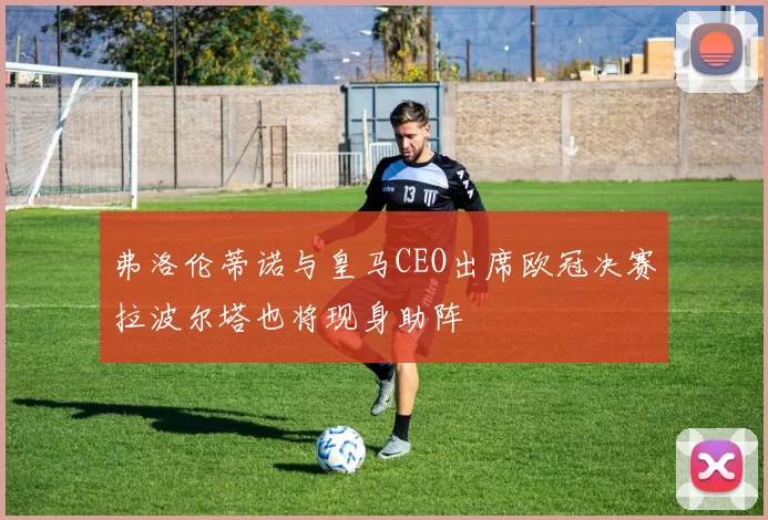弗洛伦蒂诺与皇马CEO出席欧冠决赛拉波尔塔也将现身助阵