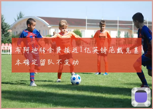 布阿迪转会费接近1亿英镑范戴克基本确定留队不变动