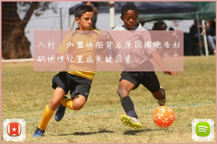 八村塁加盟快船背后原因揭晓洛杉矶地理位置成关键因素