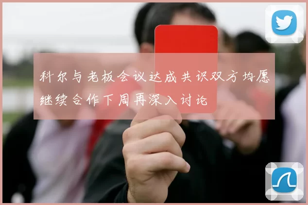 科尔与老板会议达成共识双方均愿继续合作下周再深入讨论