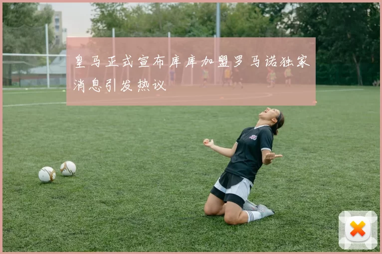 皇马正式宣布库库加盟罗马诺独家消息引发热议