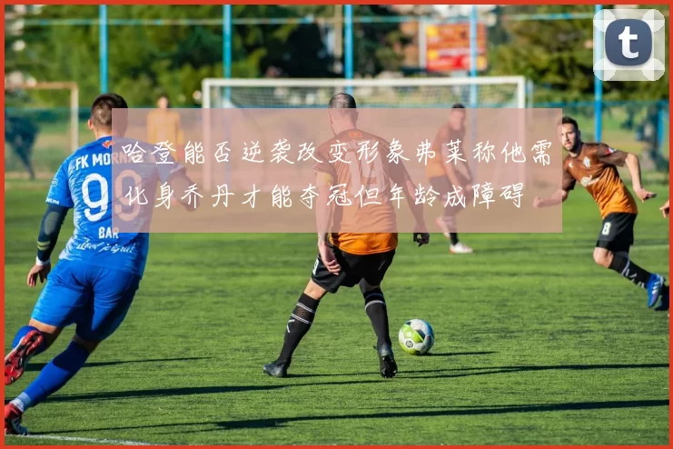 哈登能否逆袭改变形象弗莱称他需化身乔丹才能夺冠但年龄成障碍