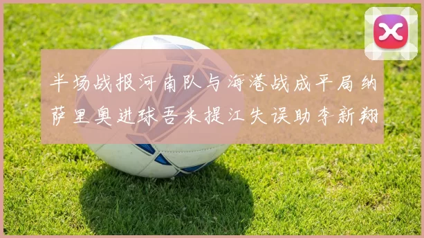 半场战报河南队与海港战成平局纳萨里奥进球吾米提江失误助李新翔扳平