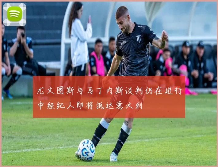 尤文图斯与马丁内斯谈判仍在进行中经纪人即将抵达意大利