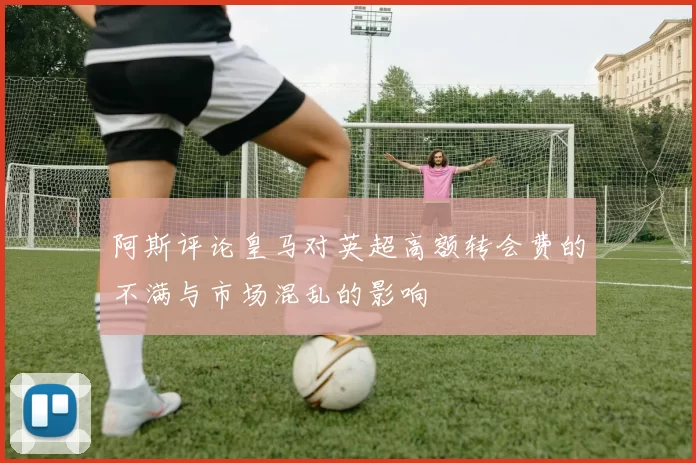 阿斯评论皇马对英超高额转会费的不满与市场混乱的影响