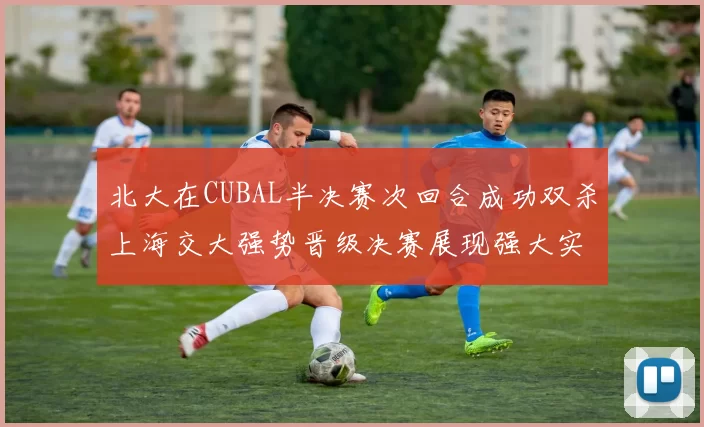 北大在CUBAL半决赛次回合成功双杀上海交大强势晋级决赛展现强大实力