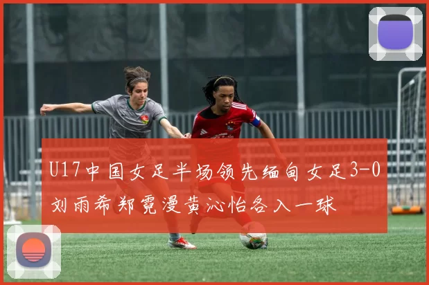 U17中国女足半场领先缅甸女足3-0刘雨希郑霓漫黄沁怡各入一球