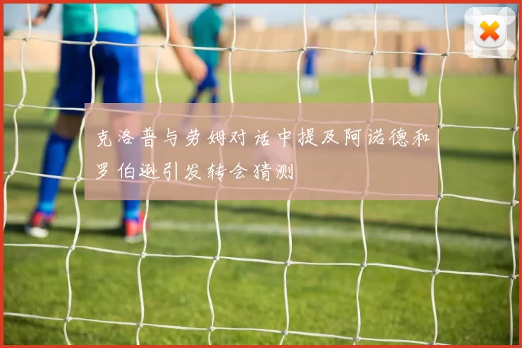 克洛普与劳姆对话中提及阿诺德和罗伯逊引发转会猜测